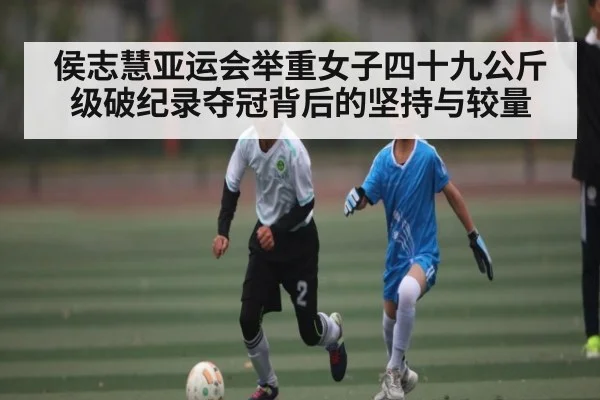 侯志慧亚运会举重女子四十九公斤级破纪录夺冠背后的坚持与较量